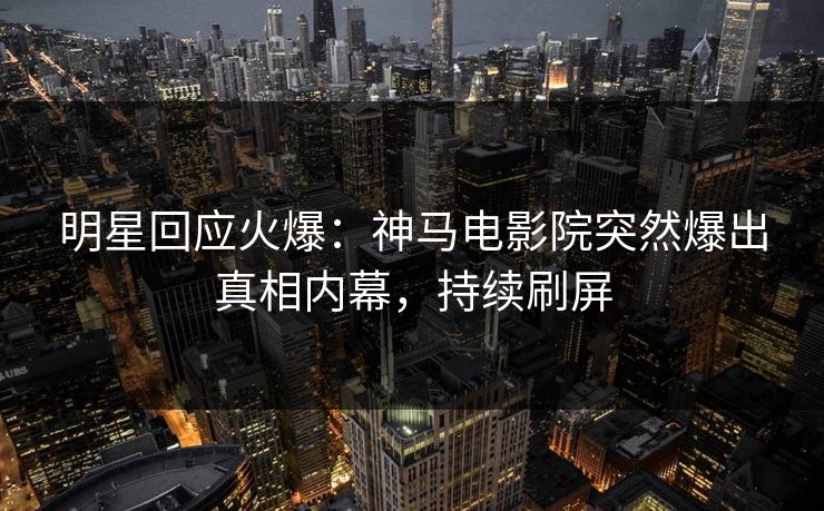 明星回应火爆：神马电影院突然爆出真相内幕，持续刷屏