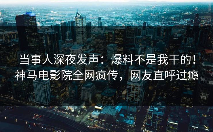 当事人深夜发声：爆料不是我干的！神马电影院全网疯传，网友直呼过瘾