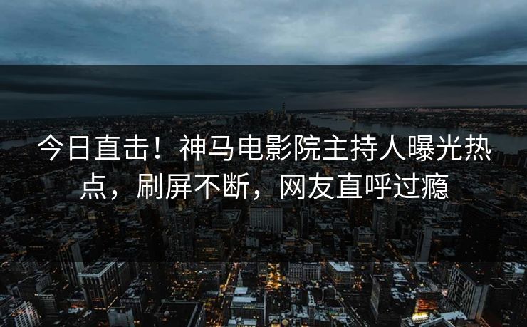 今日直击！神马电影院主持人曝光热点，刷屏不断，网友直呼过瘾