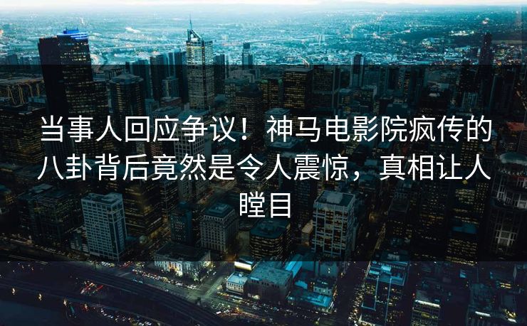 当事人回应争议！神马电影院疯传的八卦背后竟然是令人震惊，真相让人瞠目