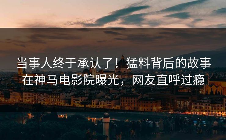 当事人终于承认了！猛料背后的故事在神马电影院曝光，网友直呼过瘾