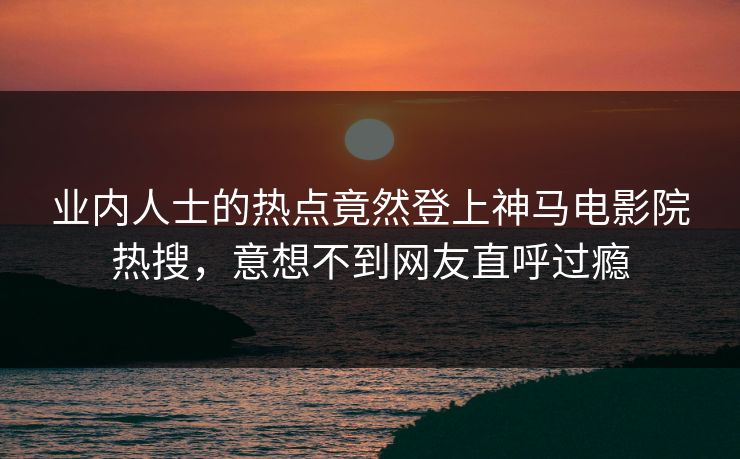 业内人士的热点竟然登上神马电影院热搜，意想不到网友直呼过瘾