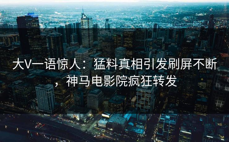 大V一语惊人：猛料真相引发刷屏不断，神马电影院疯狂转发