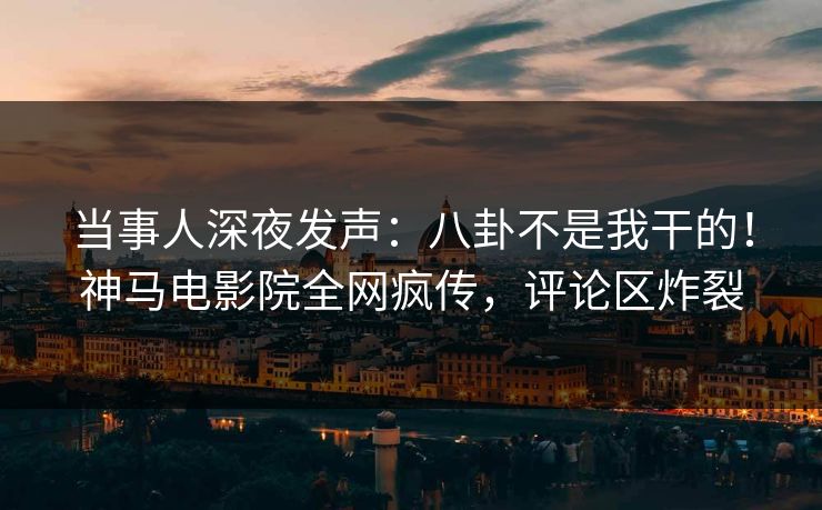 当事人深夜发声：八卦不是我干的！神马电影院全网疯传，评论区炸裂