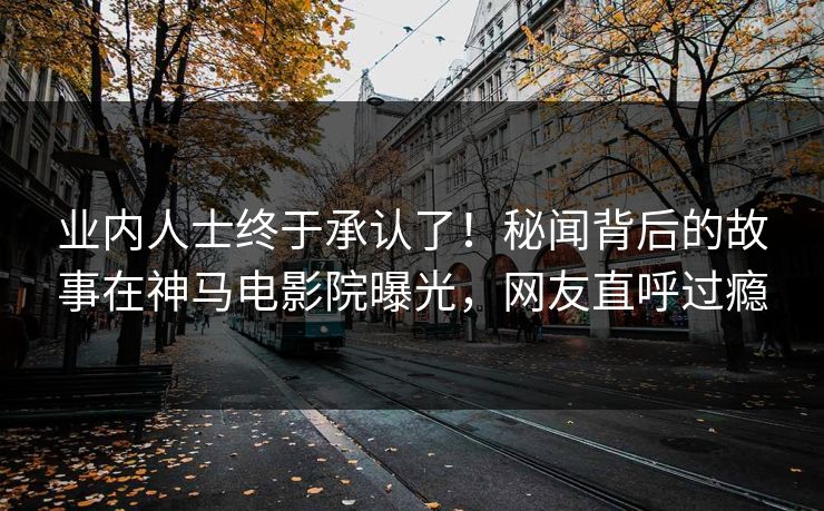 业内人士终于承认了！秘闻背后的故事在神马电影院曝光，网友直呼过瘾
