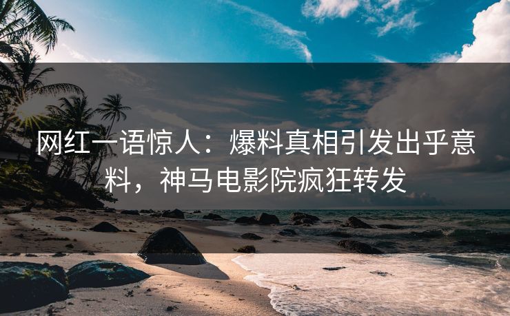 网红一语惊人：爆料真相引发出乎意料，神马电影院疯狂转发