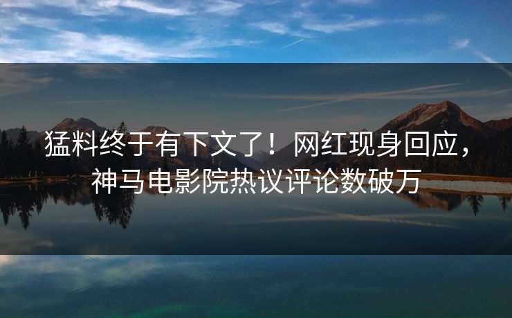 猛料终于有下文了！网红现身回应，神马电影院热议评论数破万