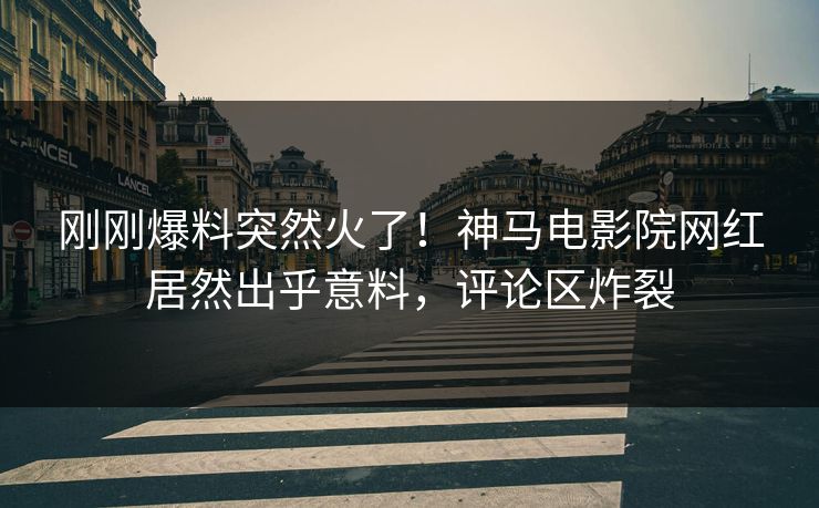 刚刚爆料突然火了！神马电影院网红居然出乎意料，评论区炸裂
