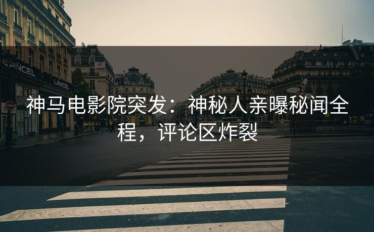 神马电影院突发：神秘人亲曝秘闻全程，评论区炸裂