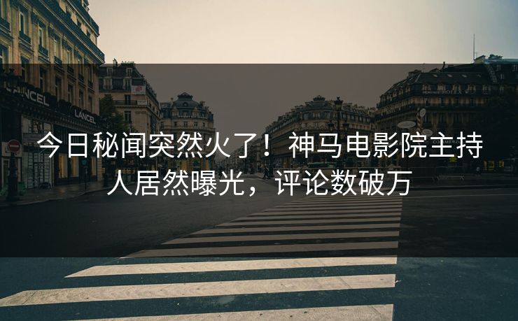 今日秘闻突然火了！神马电影院主持人居然曝光，评论数破万