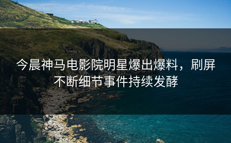 今晨神马电影院明星爆出爆料，刷屏不断细节事件持续发酵