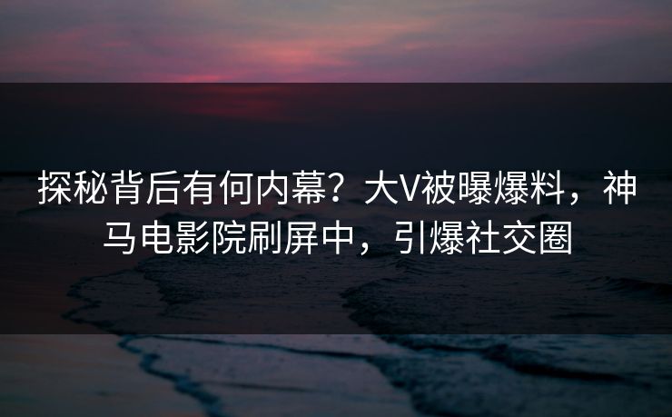 探秘背后有何内幕？大V被曝爆料，神马电影院刷屏中，引爆社交圈