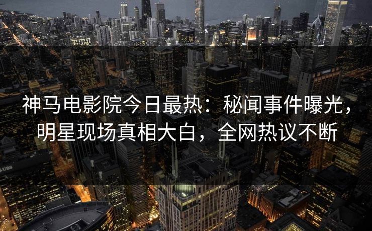 神马电影院今日最热：秘闻事件曝光，明星现场真相大白，全网热议不断