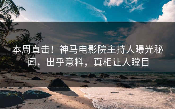 本周直击！神马电影院主持人曝光秘闻，出乎意料，真相让人瞠目