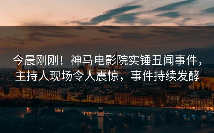 今晨刚刚！神马电影院实锤丑闻事件，主持人现场令人震惊，事件持续发酵