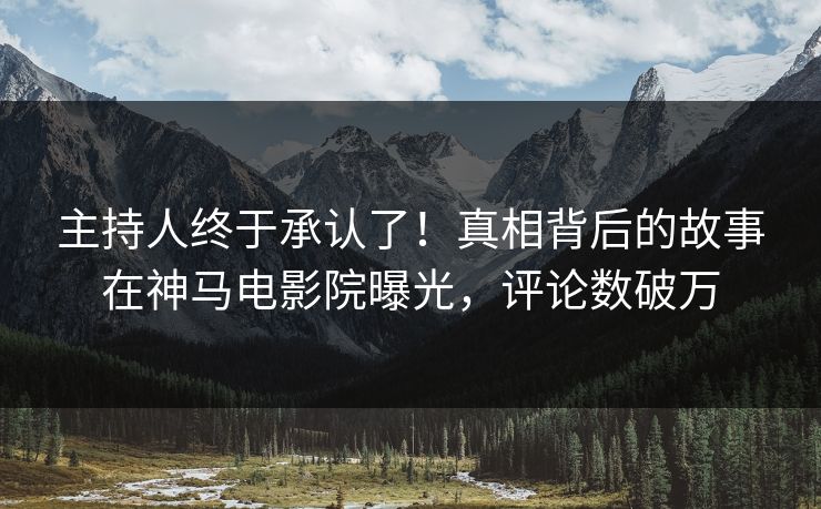 主持人终于承认了！真相背后的故事在神马电影院曝光，评论数破万