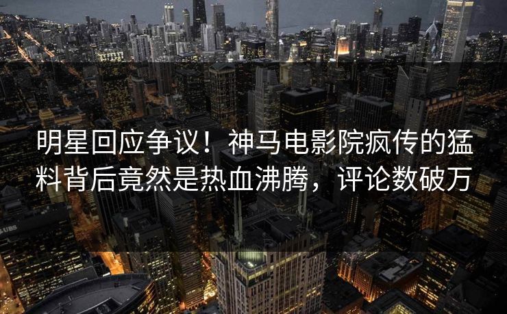 明星回应争议！神马电影院疯传的猛料背后竟然是热血沸腾，评论数破万