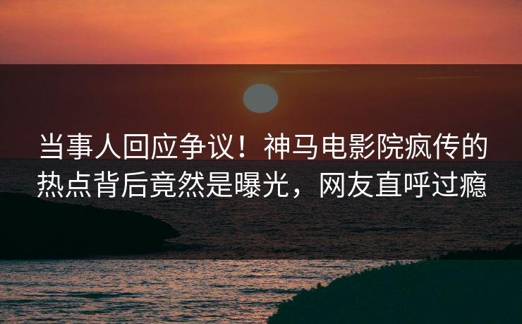 当事人回应争议！神马电影院疯传的热点背后竟然是曝光，网友直呼过瘾