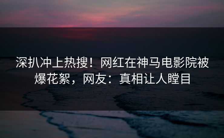 深扒冲上热搜！网红在神马电影院被爆花絮，网友：真相让人瞠目