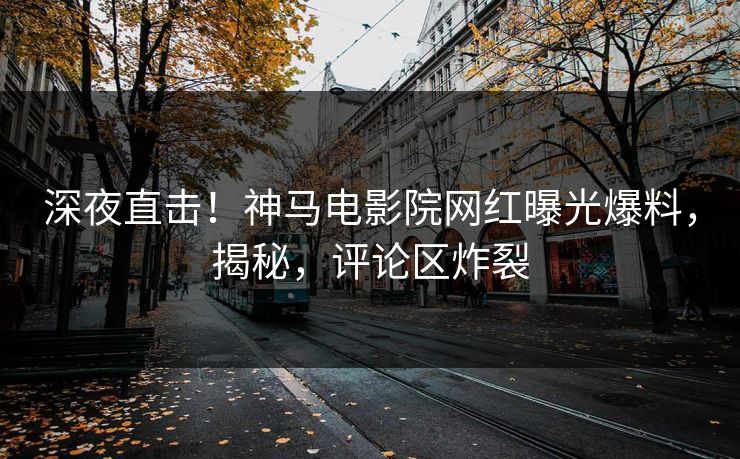 深夜直击！神马电影院网红曝光爆料，揭秘，评论区炸裂