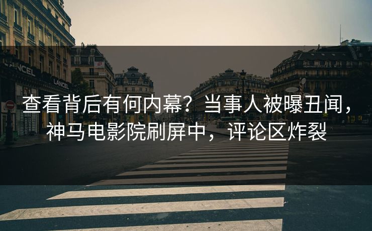 查看背后有何内幕？当事人被曝丑闻，神马电影院刷屏中，评论区炸裂