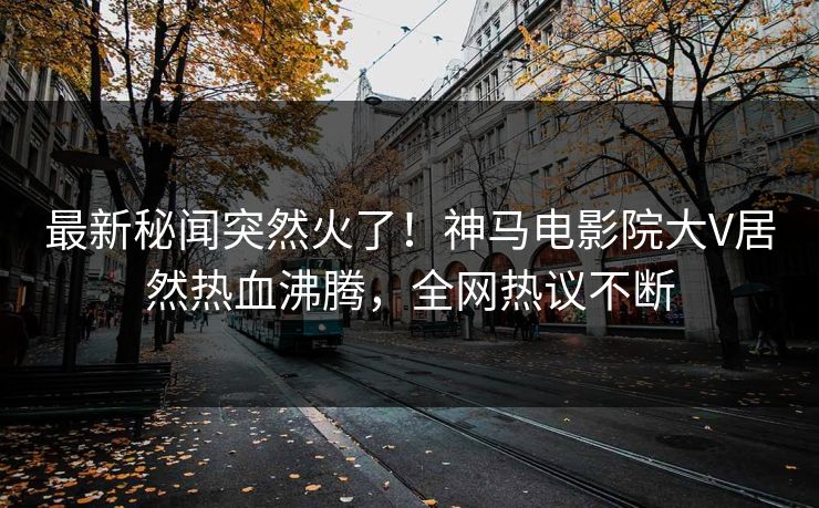 最新秘闻突然火了！神马电影院大V居然热血沸腾，全网热议不断