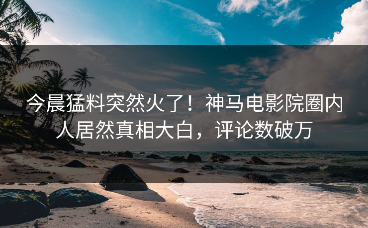 今晨猛料突然火了！神马电影院圈内人居然真相大白，评论数破万