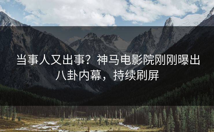 当事人又出事？神马电影院刚刚曝出八卦内幕，持续刷屏