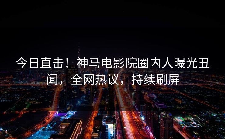 今日直击！神马电影院圈内人曝光丑闻，全网热议，持续刷屏