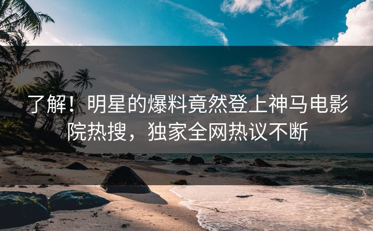 了解！明星的爆料竟然登上神马电影院热搜，独家全网热议不断