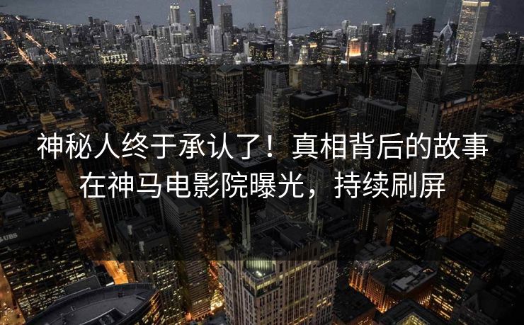 神秘人终于承认了！真相背后的故事在神马电影院曝光，持续刷屏