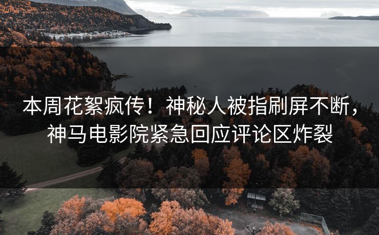 本周花絮疯传！神秘人被指刷屏不断，神马电影院紧急回应评论区炸裂