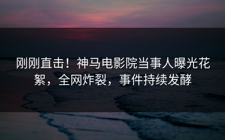 刚刚直击！神马电影院当事人曝光花絮，全网炸裂，事件持续发酵