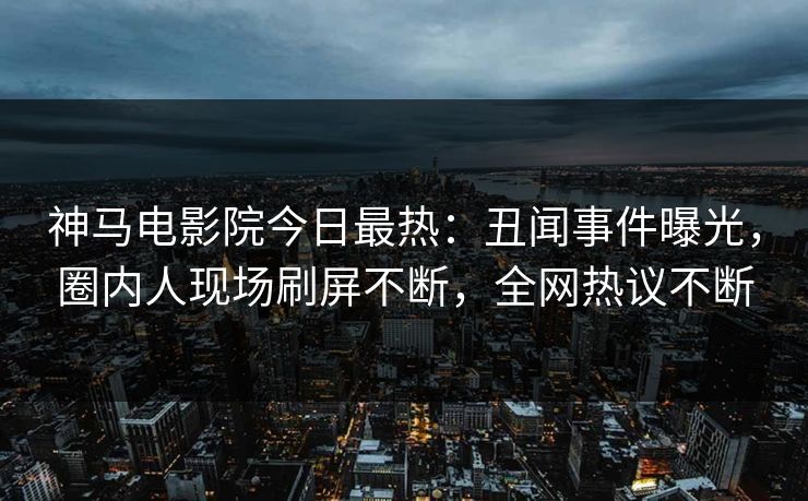 神马电影院今日最热：丑闻事件曝光，圈内人现场刷屏不断，全网热议不断