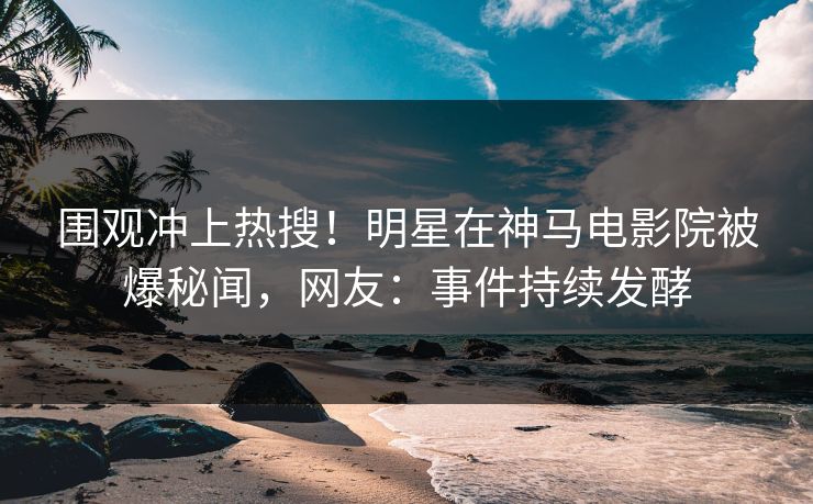 围观冲上热搜！明星在神马电影院被爆秘闻，网友：事件持续发酵