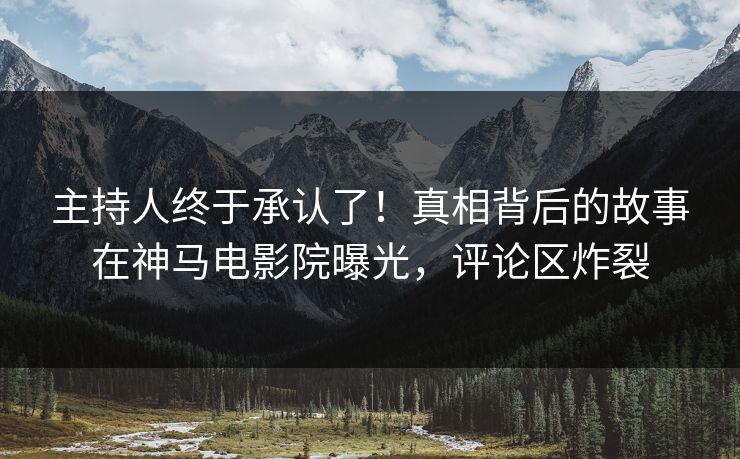 主持人终于承认了！真相背后的故事在神马电影院曝光，评论区炸裂