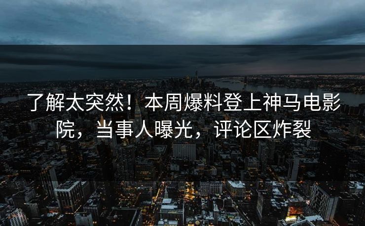 了解太突然！本周爆料登上神马电影院，当事人曝光，评论区炸裂