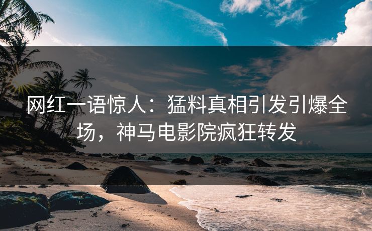 网红一语惊人：猛料真相引发引爆全场，神马电影院疯狂转发