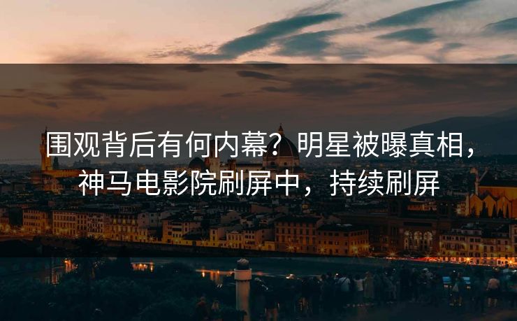 围观背后有何内幕？明星被曝真相，神马电影院刷屏中，持续刷屏