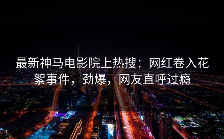 最新神马电影院上热搜：网红卷入花絮事件，劲爆，网友直呼过瘾