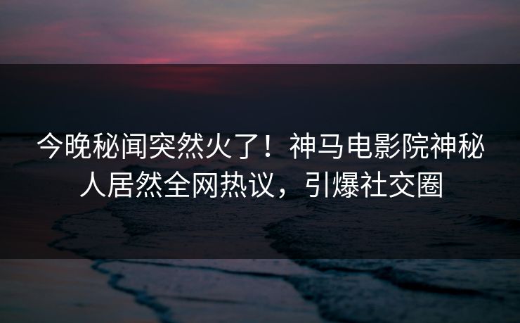 今晚秘闻突然火了！神马电影院神秘人居然全网热议，引爆社交圈