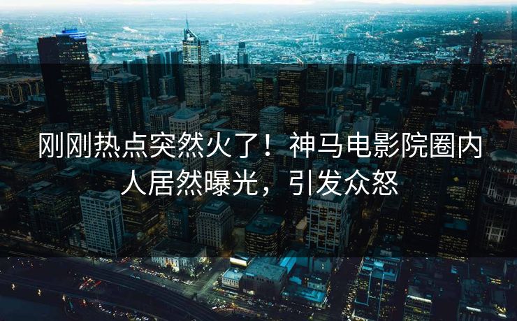 刚刚热点突然火了！神马电影院圈内人居然曝光，引发众怒
