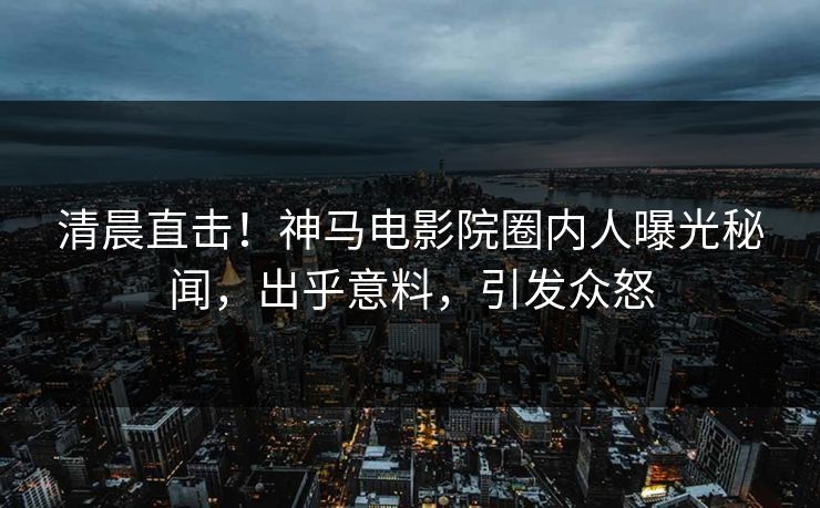 清晨直击！神马电影院圈内人曝光秘闻，出乎意料，引发众怒