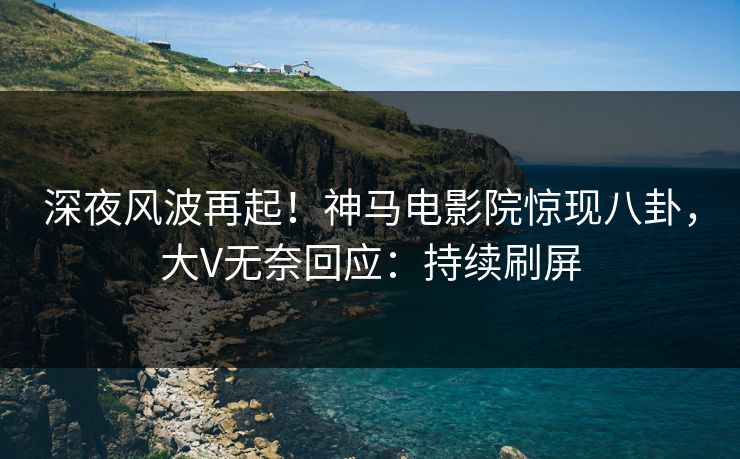 深夜风波再起！神马电影院惊现八卦，大V无奈回应：持续刷屏