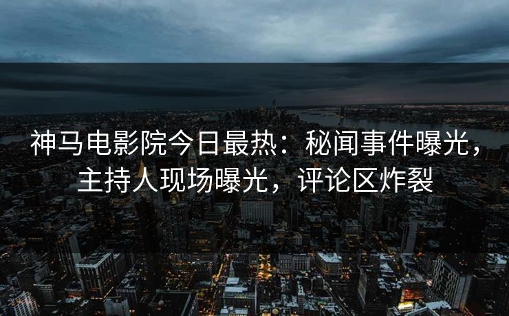 神马电影院今日最热：秘闻事件曝光，主持人现场曝光，评论区炸裂