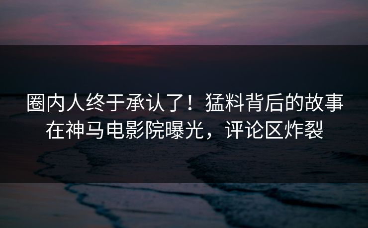 圈内人终于承认了！猛料背后的故事在神马电影院曝光，评论区炸裂