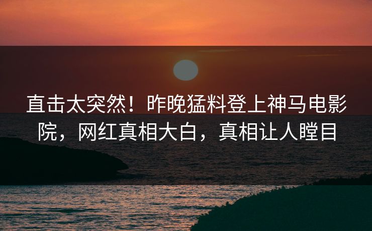 直击太突然！昨晚猛料登上神马电影院，网红真相大白，真相让人瞠目