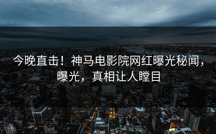 今晚直击！神马电影院网红曝光秘闻，曝光，真相让人瞠目