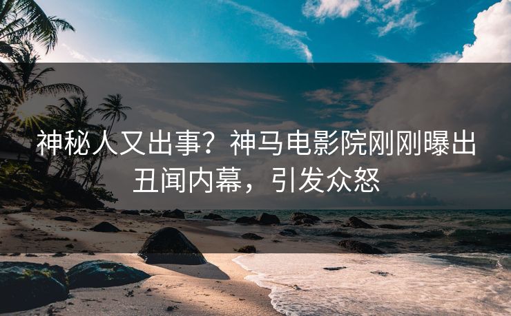 神秘人又出事？神马电影院刚刚曝出丑闻内幕，引发众怒