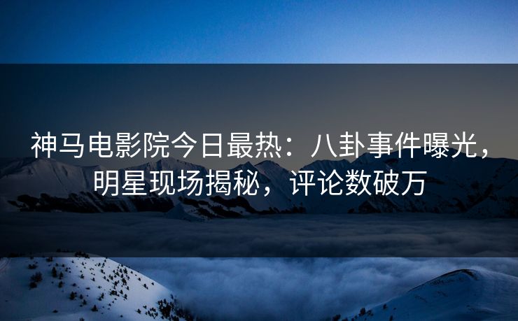 神马电影院今日最热：八卦事件曝光，明星现场揭秘，评论数破万